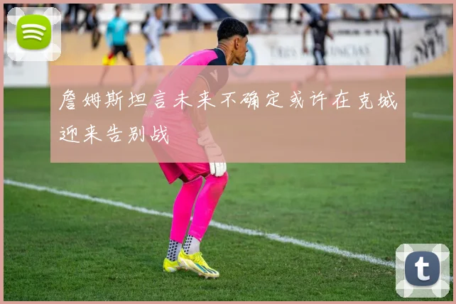 詹姆斯坦言未来不确定或许在克城迎来告别战