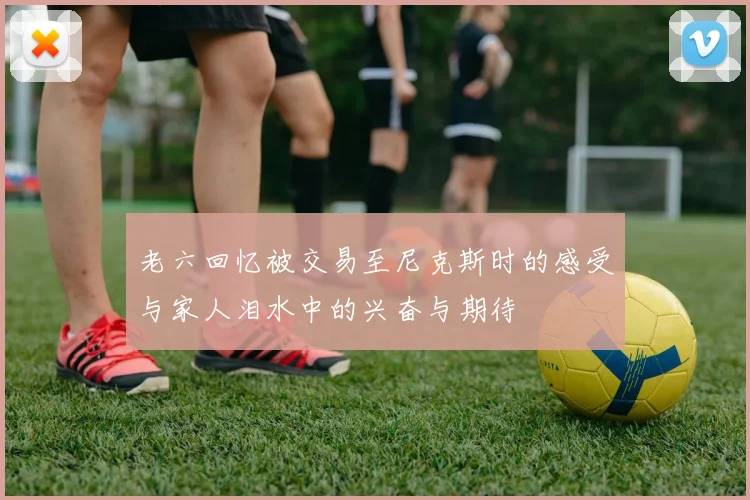 老六回忆被交易至尼克斯时的感受与家人泪水中的兴奋与期待