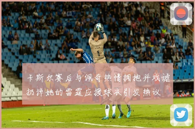 卡斯尔赛后与佩奇热情拥抱并戏谑扔掉她的雷霆应援球衣引发热议