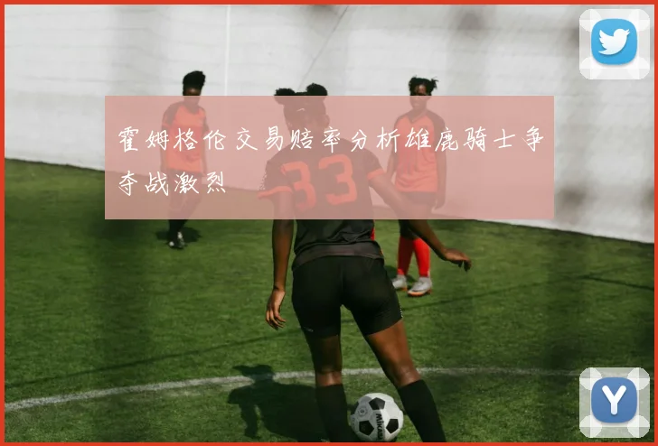 霍姆格伦交易赔率分析雄鹿骑士争夺战激烈