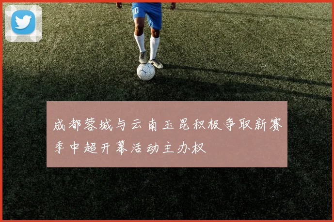成都蓉城与云南玉昆积极争取新赛季中超开幕活动主办权