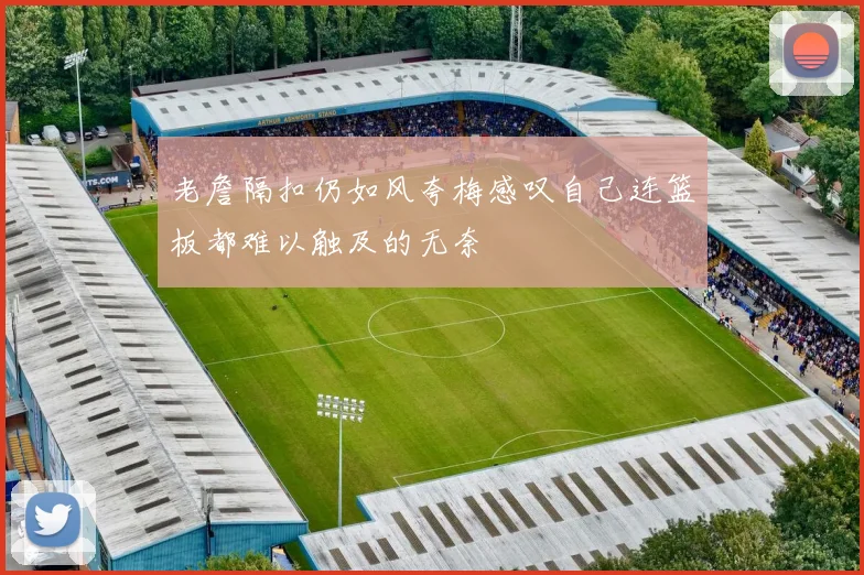 老詹隔扣仍如风夸梅感叹自己连篮板都难以触及的无奈