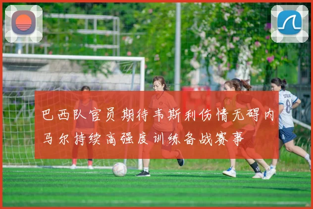 巴西队官员期待韦斯利伤情无碍内马尔持续高强度训练备战赛事
