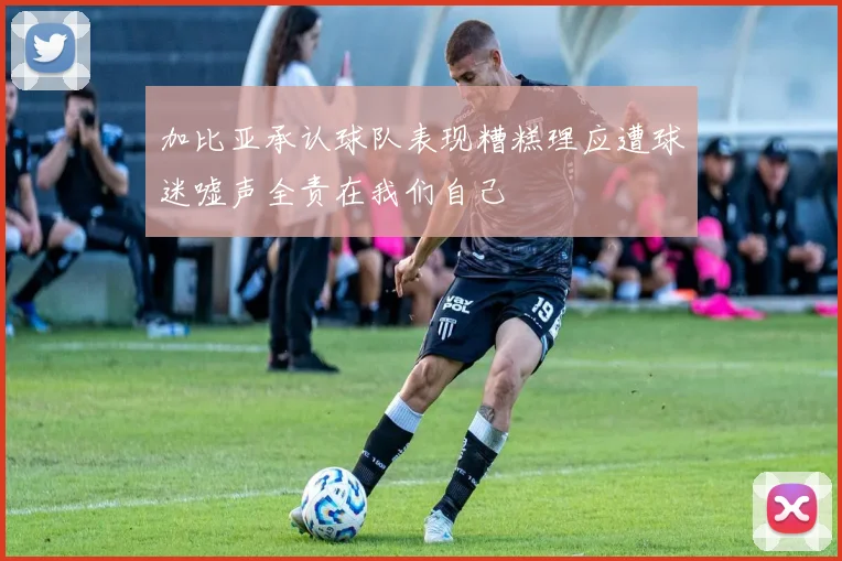 加比亚承认球队表现糟糕理应遭球迷嘘声全责在我们自己