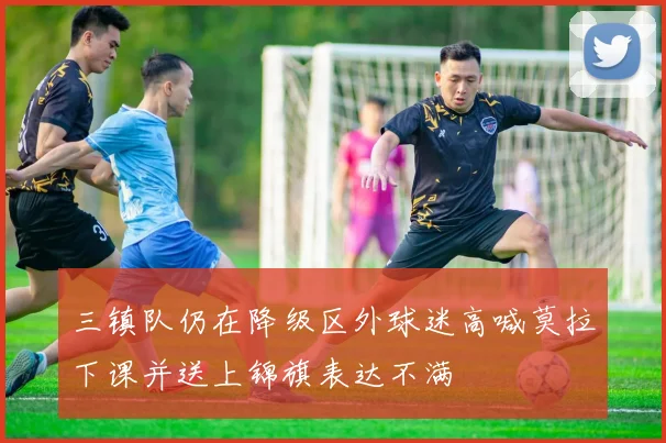 三镇队仍在降级区外球迷高喊莫拉下课并送上锦旗表达不满