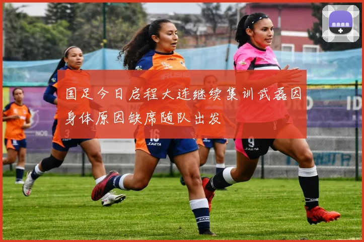 国足今日启程大连继续集训武磊因身体原因缺席随队出发