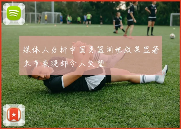 媒体人分析中国男篮训练效果显著末节表现却令人失望