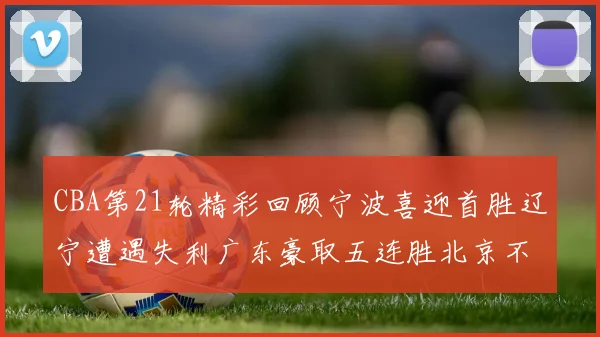 CBA第21轮精彩回顾宁波喜迎首胜辽宁遭遇失利广东豪取五连胜北京不敌天津江苏力克新疆