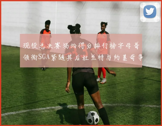 现役总决赛场均得分排行榜字母哥领衔SGA紧随其后杜兰特与约基奇争夺第三名