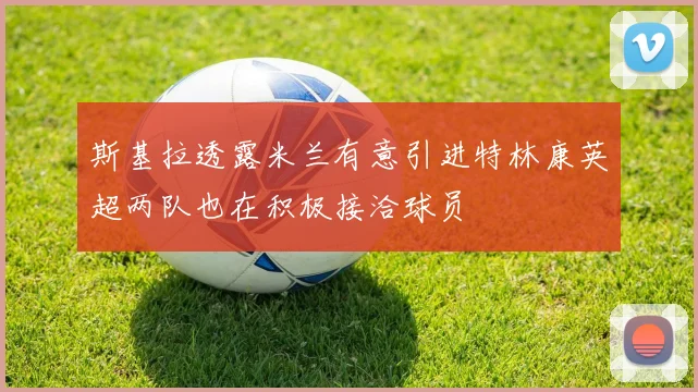 斯基拉透露米兰有意引进特林康英超两队也在积极接洽球员