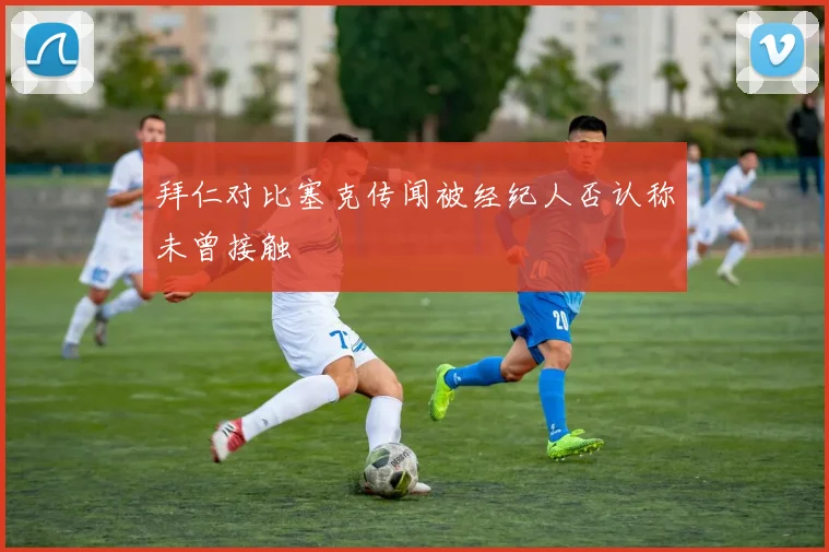 拜仁对比塞克传闻被经纪人否认称未曾接触
