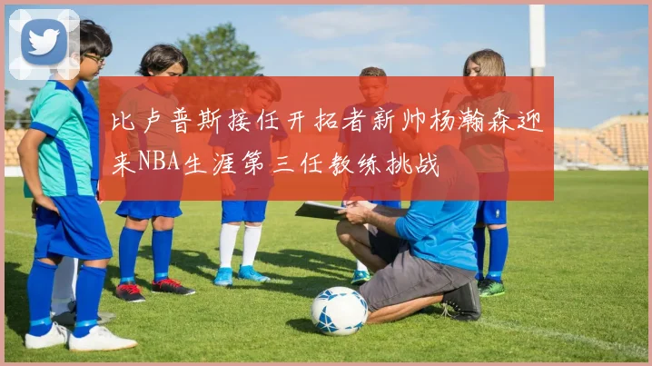 比卢普斯接任开拓者新帅杨瀚森迎来NBA生涯第三任教练挑战