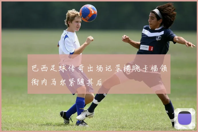 巴西足球传奇出场记录揭晓卡福领衔内马尔紧随其后