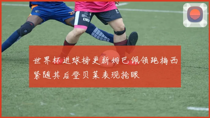 世界杯进球榜更新姆巴佩领跑梅西紧随其后登贝莱表现抢眼