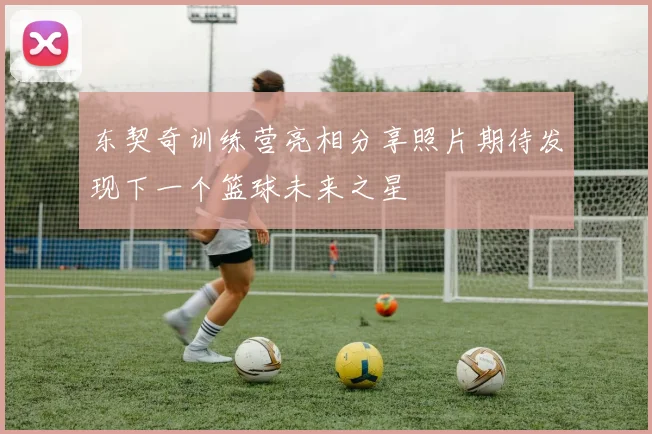 东契奇训练营亮相分享照片期待发现下一个篮球未来之星