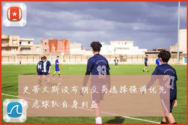 史蒂文斯谈布朗交易选择强调优先考虑球队自身利益