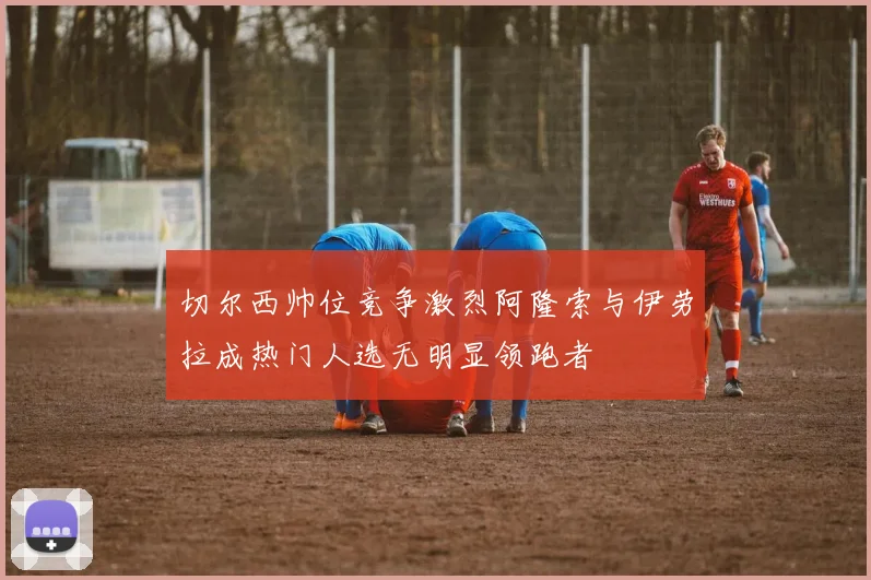 切尔西帅位竞争激烈阿隆索与伊劳拉成热门人选无明显领跑者