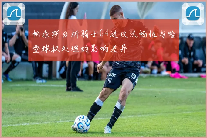 帕森斯分析骑士G4进攻流畅性与哈登球权处理的影响差异