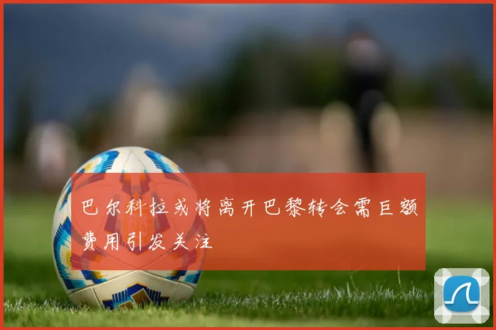 巴尔科拉或将离开巴黎转会需巨额费用引发关注