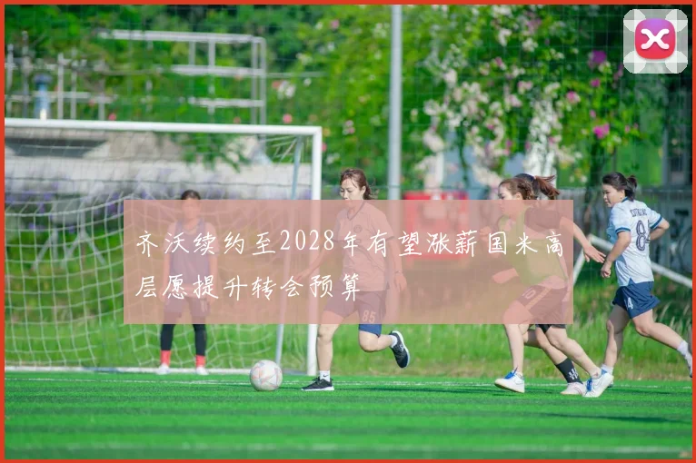 齐沃续约至2028年有望涨薪国米高层愿提升转会预算